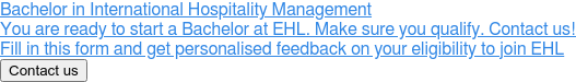 Bachelor in International Hospitality Management  You are ready to start a Bachelor at EHL. Make sure you qualify. Contact us!  Fill in this form and get personalised feedback on your eligibility to join EHL  Contact us